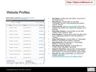 Website Profiles No Filters : Profile with zero filters. Use this for troubleshooting. Only Direct : Include filter for the field "Campaign Source" only equaling the pattern "direct" visitors Only Internal : Use an  include filter  which will include only traffic from internal IP ranges on IP address. Only New Visitors : Include filter on the field "Visitor Type" equal to "new" Only Organic : Include filter where the filter field is on "Campaign Medium" and the pattern is "organic" Only Paid Search : Include filter on "Campaign Medium" equaling the pattern "ppc|cpc" Only Referral : Include filter on "Campaign Medium" equaling "referral" Only Returning Visitors : Include filter on "Visitor Type" equaling "returning" Organic And Paid : Include filter combining the above two filters for "Only Organic" and "Only Paid Search" to include all search engine traffic Overall : All traffic except filter out internal IP ranges using the " Exclude all traffic from an IP address filter ." 