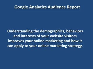 Google Analytics Audience Report
Understanding the demographics, behaviors
and interests of your website visitors
improves your online marketing and how it
can apply to your online marketing strategy.
 