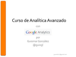 Curso	
  de	
  Analítica	
  Avanzado	
  
con	
  	
  
	
  
	
  
por	
  	
  
Guiomar	
  González	
  
@guiogl	
  
	
  
guiometrics@gmail.com	
  
 