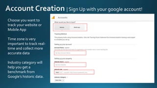 Choose you want to
track your website or
Mobile App
Time zone is very
important to track real-
time and collect more
accurate data
Industry category will
help you get a
benchmark from
Google’s historic data.
 