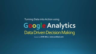 DataDrivenDecisionMaking
Turning Data into Action using
Google Analytics
Session by AVIK BAL | www.avikbal.com
 