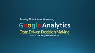 DataDrivenDecisionMaking
Turning Data into Action using
Google Analytics
Session by AVIK BAL | www.avikbal.com
 