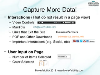 Capture More Data!
• Interactions (That do not result in a page view)
–
–
–
–
–

Video Controls
MailTo’s
Links that Exit the Site
PDF and Other Downloads
Important Interactions (e.g. Social, etc)

• User Input on Page
– Number of Items Selected
– Color Selected
MoreVisibility 2013 www.MoreVisibility.com

 