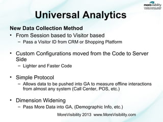 Universal Analytics
New Data Collection Method
• From Session based to Visitor based
– Pass a Visitor ID from CRM or Shopping Platform

• Custom Configurations moved from the Code to Server
Side
– Lighter and Faster Code

• Simple Protocol
– Allows data to be pushed into GA to measure offline interactions
from almost any system (Call Center, POS, etc.)

• Dimension Widening
– Pass More Data into GA, (Demographic Info, etc.)
MoreVisibility 2013 www.MoreVisibility.com

 