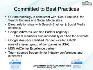 Committed to Best Practices
• Our methodology is consistent with “Best Practices” for
Search Engines and Social Media sites.
• Direct relationships with Search Engines & Social Media
channels
• Google AdWords Certified Partner (Agency)
* team members also individually certified for Adwords
• Google Analytics Certified Partner – called GACP
(one of a select group of companies in USA)
• MSN AdCenter Excellence partner
• Team sourced frequently for industry conferences and
interviews
MoreVisibility 2013
MoreVisibility 2013 www.MoreVisibility.com
www.MoreVisibility.com

 