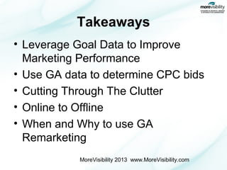 Takeaways
• Leverage Goal Data to Improve
Marketing Performance
• Use GA data to determine CPC bids
• Cutting Through The Clutter
• Online to Offline
• When and Why to use GA
Remarketing
MoreVisibility 2013 www.MoreVisibility.com

 