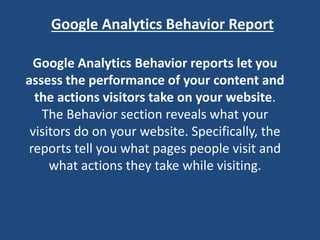 Google Analytics Behavior Report
Google Analytics Behavior reports let you
assess the performance of your content and
the actions visitors take on your website.
The Behavior section reveals what your
visitors do on your website. Specifically, the
reports tell you what pages people visit and
what actions they take while visiting.
 