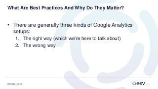 esvdigital.co.uk
What Are Best Practices And Why Do They Matter?
• There are generally three kinds of Google Analytics
setups:
1. The right way (which we’re here to talk about)
2. The wrong way
 
