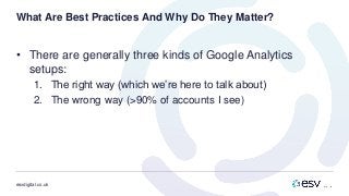 esvdigital.co.uk
What Are Best Practices And Why Do They Matter?
• There are generally three kinds of Google Analytics
setups:
1. The right way (which we’re here to talk about)
2. The wrong way (>90% of accounts I see)
 
