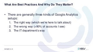 esvdigital.co.uk
What Are Best Practices And Why Do They Matter?
• There are generally three kinds of Google Analytics
setups:
1. The right way (which we’re here to talk about)
2. The wrong way (>90% of accounts I see)
3. The IT department’s way
 