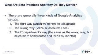 esvdigital.co.uk
What Are Best Practices And Why Do They Matter?
• There are generally three kinds of Google Analytics
setups:
1. The right way (which we’re here to talk about)
2. The wrong way (>90% of accounts I see)
3. The IT department’s way (the same as the wrong way, but
much more complicated and takes six months)
 