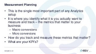 esvdigital.co.uk
Measurement Planning
• This is the single most important part of any Analytics
setup
• It is where you identify what it is you actually want to
measure and track – the metrics that matter to your
business
– Macro conversions
– Micro conversions
• How do you track and measure these metrics that matter?
• What are your KPI’s?
 