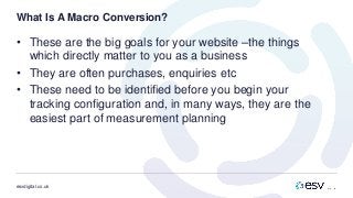 esvdigital.co.uk
What Is A Macro Conversion?
• These are the big goals for your website –the things
which directly matter to you as a business
• They are often purchases, enquiries etc
• These need to be identified before you begin your
tracking configuration and, in many ways, they are the
easiest part of measurement planning
 