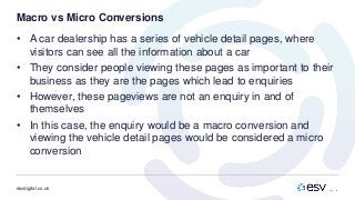 esvdigital.co.uk
Macro vs Micro Conversions
• A car dealership has a series of vehicle detail pages, where
visitors can see all the information about a car
• They consider people viewing these pages as important to their
business as they are the pages which lead to enquiries
• However, these pageviews are not an enquiry in and of
themselves
• In this case, the enquiry would be a macro conversion and
viewing the vehicle detail pages would be considered a micro
conversion
 