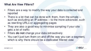 esvdigital.co.uk
What Are View Filters?
• Filters are a way to modify the way your data is collected and
reported
• There is a lot that can be done with them, from the simple –
such as excluding an IP address – to the more advanced, such
as rewriting URLs or aggregating pages
• They are also a good way to minimise sampling if your site
gets a lot of traffic
• Filters do not change your data retroactively
• You can’t just turn them on and off the way you can a segment,
which is why there should be a dedicated filtered view
 