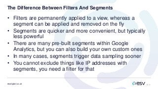 esvdigital.co.uk
The Difference Between Filters And Segments
• Filters are permanently applied to a view, whereas a
segment can be applied and removed on the fly
• Segments are quicker and more convenient, but typically
less powerful
• There are many pre-built segments within Google
Analytics, but you can also build your own custom ones
• In many cases, segments trigger data sampling sooner
• You cannot exclude things like IP addresses with
segments, you need a filter for that
 