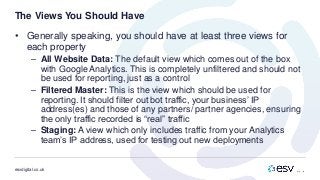 esvdigital.co.uk
The Views You Should Have
• Generally speaking, you should have at least three views for
each property
– All Website Data: The default view which comes out of the box
with Google Analytics. This is completely unfiltered and should not
be used for reporting, just as a control
– Filtered Master: This is the view which should be used for
reporting. It should filter out bot traffic, your business’ IP
address(es) and those of any partners/ partner agencies, ensuring
the only traffic recorded is “real” traffic
– Staging: A view which only includes traffic from your Analytics
team’s IP address, used for testing out new deployments
 