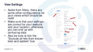 esvdigital.co.uk
View Settings
• Aside from filters, there are
some other configurations for
your views which should be
used
• Make sure that your settings
are correct for your website
and your location, otherwise
you can end up with
confusing data
• Also be sure to tick the
“Exclude all hits from known
bots and spiders” box
 