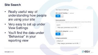 esvdigital.co.uk
Site Search
• Really useful way of
understanding how people
are using your site
• Very easy to set up under
View Settings
• You’ll find the data under
“Behaviour” in your
reporting view
 
