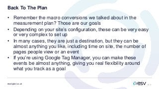 esvdigital.co.uk
Back To The Plan
• Remember the macro conversions we talked about in the
measurement plan? Those are our goals
• Depending on your site’s configuration, these can be very easy
or very complex to set up
• In many cases, they are just a destination, but they can be
almost anything you like, including time on site, the number of
pages people view or an event
• If you’re using Google Tag Manager, you can make these
events be almost anything, giving you real flexibility around
what you track as a goal
 