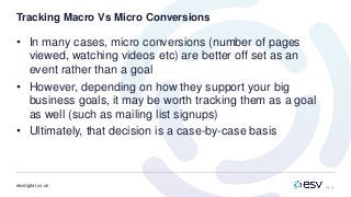 esvdigital.co.uk
Tracking Macro Vs Micro Conversions
• In many cases, micro conversions (number of pages
viewed, watching videos etc) are better off set as an
event rather than a goal
• However, depending on how they support your big
business goals, it may be worth tracking them as a goal
as well (such as mailing list signups)
• Ultimately, that decision is a case-by-case basis
 