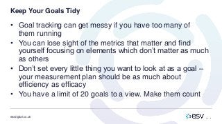 esvdigital.co.uk
Keep Your Goals Tidy
• Goal tracking can get messy if you have too many of
them running
• You can lose sight of the metrics that matter and find
yourself focusing on elements which don’t matter as much
as others
• Don’t set every little thing you want to look at as a goal –
your measurement plan should be as much about
efficiency as efficacy
• You have a limit of 20 goals to a view. Make them count
 