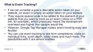 esvdigital.co.uk
What Is Event Tracking?
• If we can consider a goal a desirable action taken on your
website, an event is simply an action taken on your website
• They require special code to be added to the element of your
website that you want to track as an event (clicks on a PDF
link, for example), which previously meant the development
overhead was higher than people would like
• However, Google Tag Manager makes event tracking easy and
flexible
• You can use event tracking to see form completions, clicks on
individual links, scroll depth, video views and much more. The
possibilities with it are almost endless
 