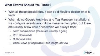 esvdigital.co.uk
What Events Should You Track?
• With all these possibilities, it can be difficult to decide what to
track
• When doing Google Analytics and Tag Manager installations,
we configure events around the measurement plan, but there
are usually a few core ones which we always track:
– Form submissions (these are usually a goal)
– PDF downloads
– Outbound links
– Video views (if applicable) and length of view
 
