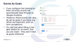 esvdigital.co.uk
Events As Goals
• If you configure the tracking for
them correctly, events will
automatically feed through to
Google Analytics
• However, these events can also
be set as goals if you have any
which are important, such as
form completions
• It’s vital that when filling in the
goal details for an event, that
you are exact – they won’t track
as goals otherwise
 