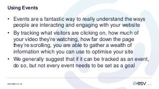 esvdigital.co.uk
Using Events
• Events are a fantastic way to really understand the ways
people are interacting and engaging with your website
• By tracking what visitors are clicking on, how much of
your video they’re watching, how far down the page
they’re scrolling, you are able to gather a wealth of
information which you can use to optimise your site
• We generally suggest that if it can be tracked as an event,
do so, but not every event needs to be set as a goal
 