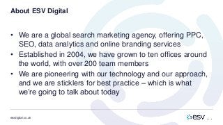 esvdigital.co.uk
About ESV Digital
• We are a global search marketing agency, offering PPC,
SEO, data analytics and online branding services
• Established in 2004, we have grown to ten offices around
the world, with over 200 team members
• We are pioneering with our technology and our approach,
and we are sticklers for best practice – which is what
we’re going to talk about today
 