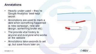 esvdigital.co.uk
Annotations
• Heavily under-used – they’re
Google Analytics’ best-kept
secret
• Annotations are used to mark a
date when something happened
(a new campaign, new site
design, something broke etc)
• The provide vital history to
anyone and everyone who works
on the website
• Annotations take seconds to set
up, but save hours later on
 