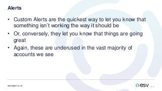 esvdigital.co.uk
Alerts
• Custom Alerts are the quickest way to let you know that
something isn’t working the way it should be
• Or, conversely, they let you know that things are going
great
• Again, these are underused in the vast majority of
accounts we see
 