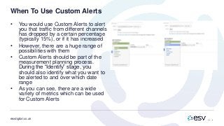 esvdigital.co.uk
When To Use Custom Alerts
• You would use Custom Alerts to alert
you that traffic from different channels
has dropped by a certain percentage
(typically 15%), or if it has increased
• However, there are a huge range of
possibilities with them
• Custom Alerts should be part of the
measurement planning process.
During the “Identify” stage, you
should also identify what you want to
be alerted to and over which date
range
• As you can see, there are a wide
variety of metrics which can be used
for Custom Alerts
 