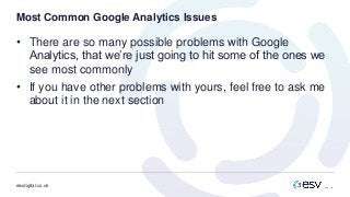 esvdigital.co.uk
Most Common Google Analytics Issues
• There are so many possible problems with Google
Analytics, that we’re just going to hit some of the ones we
see most commonly
• If you have other problems with yours, feel free to ask me
about it in the next section
 