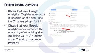 esvdigital.co.uk
I’m Not Seeing Any Data
• Check that your Google
Analytics/ Tag Manager code
is installed on the site - use
the Ghostery plugin for this
• Check that your Google
Analytics code matches the
account you’re looking at –
you’ll find your UA number
under Tracking Info below
Property
 