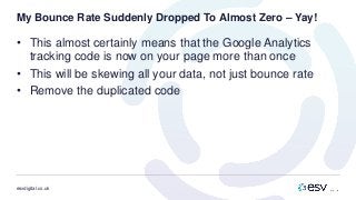 esvdigital.co.uk
My Bounce Rate Suddenly Dropped To Almost Zero – Yay!
• This almost certainly means that the Google Analytics
tracking code is now on your page more than once
• This will be skewing all your data, not just bounce rate
• Remove the duplicated code
 