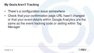 esvdigital.co.uk
My Goals Aren’t Tracking
• There’s a configuration issue somewhere
• Check that your confirmation page URL hasn’t changed
or that your event details within Google Analytics are the
same as the event tracking code or setting within Tag
Manager
 