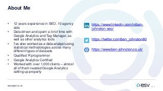 esvdigital.co.uk
About Me
• 12 years experience in SEO, 10 agency
side
• Data driven and spent a lot of time with
Google Analytics and Tag Manager, as
well as other analytics tools
• I’ve also worked as a data analyst using
statistical methodologies across many
different types of datasets
• Qualified R programmer
• Google Analytics Certified
• Worked with over 1,000 clients – almost
all of them needed Google Analytics
setting up properly
• https://www.linkedin.com/in/ben-
johnston-seo/
• https://twitter.com/ben_johnston80
• https://www.ben-johnston.co.uk/
 