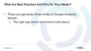 esvdigital.co.uk
What Are Best Practices And Why Do They Matter?
• There are generally three kinds of Google Analytics
setups:
1. The right way (which we’re here to talk about)
 