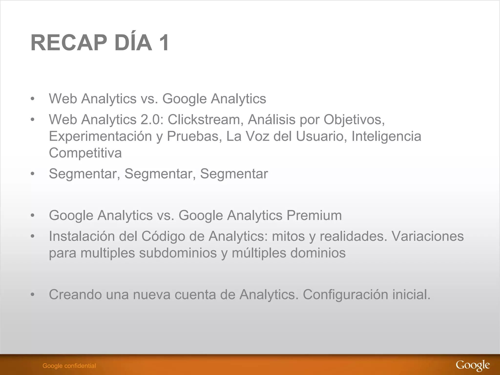 RECAP DÍA 1

•  Web Analytics vs. Google Analytics
•  Web Analytics 2.0: Clickstream, Análisis por Objetivos,
   Experimentación y Pruebas, La Voz del Usuario, Inteligencia
   Competitiva
•  Segmentar, Segmentar, Segmentar

•  Google Analytics vs. Google Analytics Premium
•  Instalación del Código de Analytics: mitos y realidades. Variaciones
   para multiples subdominios y múltiples dominios


•  Creando una nueva cuenta de Analytics. Configuración inicial.



                                                         Google Confidential and Proprietary
  Google confidential
 