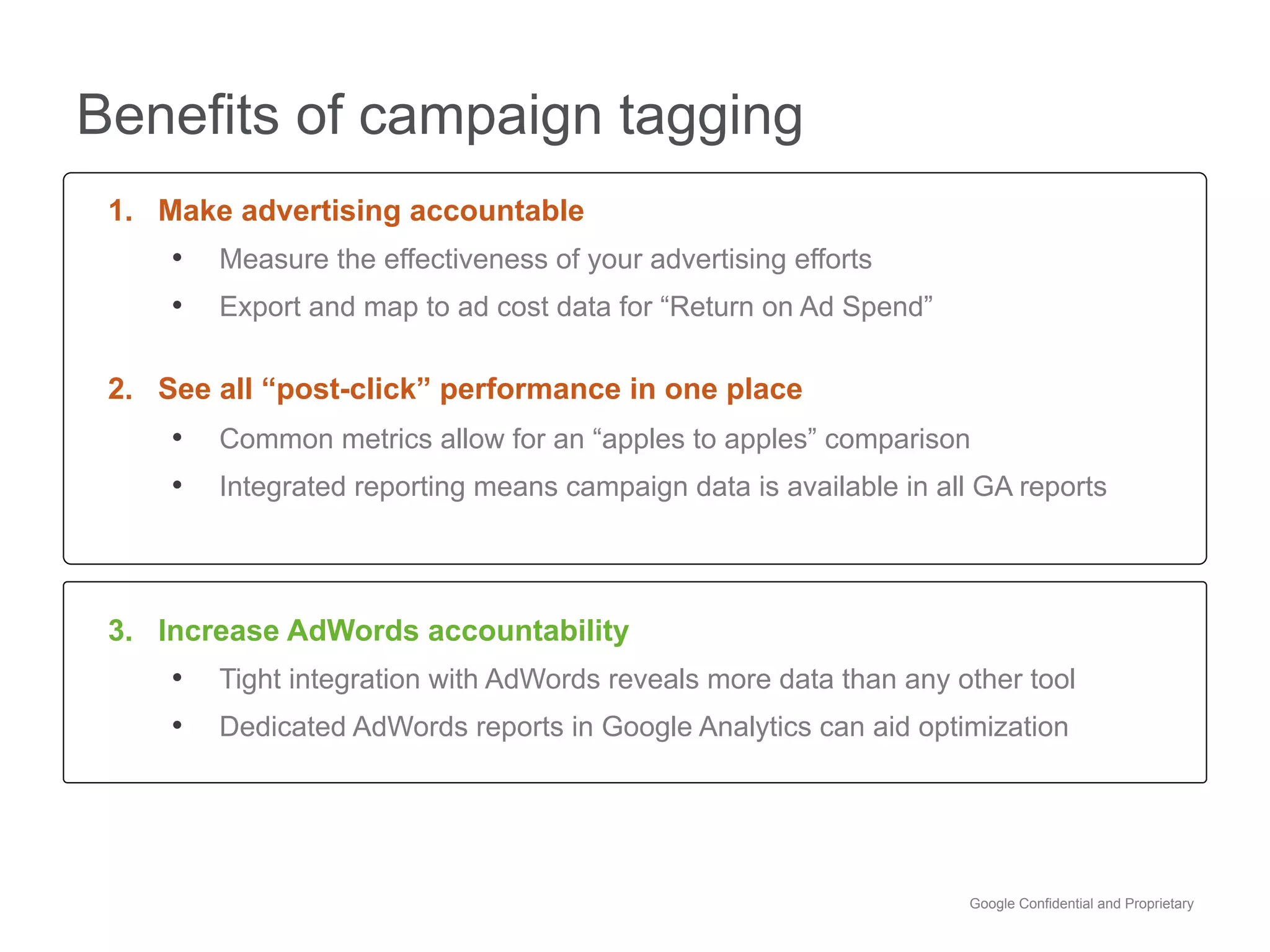 Benefits of campaign tagging
 1. Make advertising accountable
     •  Measure the effectiveness of your advertising efforts
     •  Export and map to ad cost data for “Return on Ad Spend”

 2. See all “post-click” performance in one place
     •  Common metrics allow for an “apples to apples” comparison
     •  Integrated reporting means campaign data is available in all GA reports



 3. Increase AdWords accountability
     •  Tight integration with AdWords reveals more data than any other tool
     •  Dedicated AdWords reports in Google Analytics can aid optimization




                                                                    Google Confidential and Proprietary
 