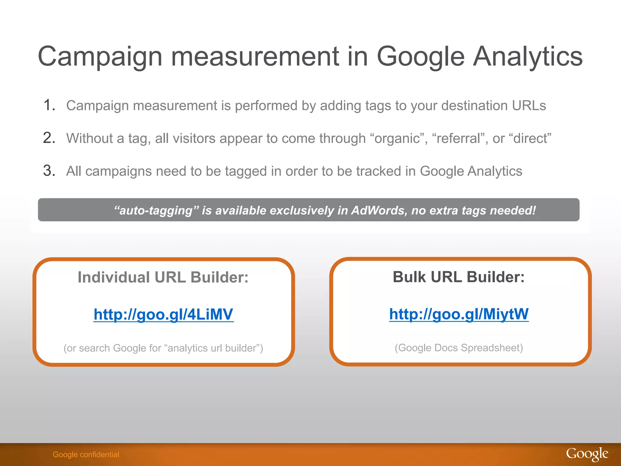 Campaign measurement in Google Analytics
1.  Campaign measurement is performed by adding tags to your destination URLs

2.  Without a tag, all visitors appear to come through “organic”, “referral”, or “direct”

3.  All campaigns need to be tagged in order to be tracked in Google Analytics

                  “auto-tagging” is available exclusively in AdWords, no extra tags needed!




        Individual URL Builder:                                   Bulk URL Builder:

            http://goo.gl/4LiMV                                  http://goo.gl/MiytW

    (or search Google for “analytics url builder”)                (Google Docs Spreadsheet)




                                                                                 Google Confidential and Proprietary
 Google confidential
 
