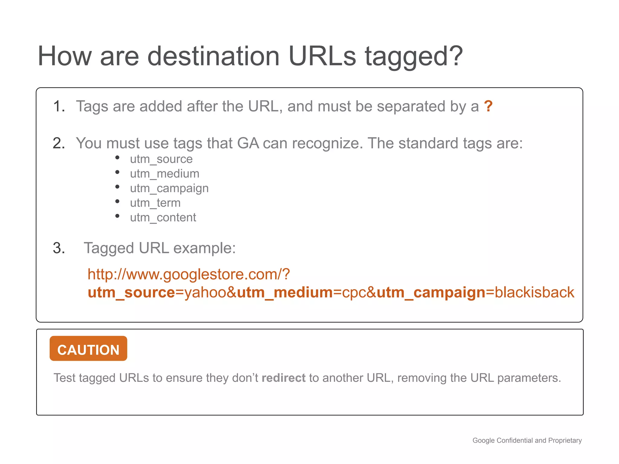 How are destination URLs tagged?
 1.  Tags are added after the URL, and must be separated by a ?

 2.  You must use tags that GA can recognize. The standard tags are:
          •  utm_source
          •  utm_medium
          •  utm_campaign
          •  utm_term
          •  utm_content

 3.    Tagged URL example:
       http://www.googlestore.com/?
       utm_source=yahoo&utm_medium=cpc&utm_campaign=blackisback


 CAUTION
 Test tagged URLs to ensure they don’t redirect to another URL, removing the URL parameters.




                                                                            Google Confidential and Proprietary
 