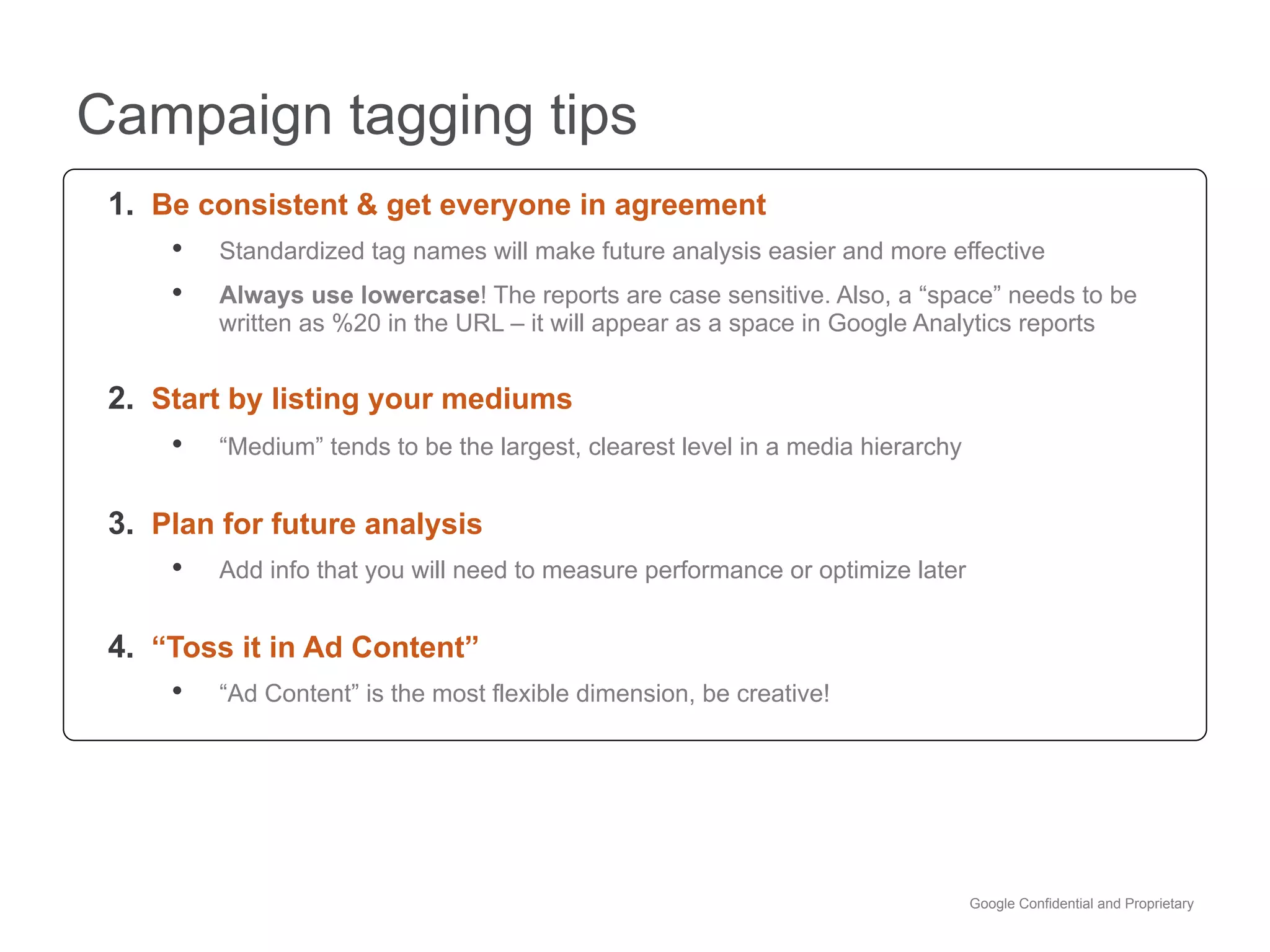 Campaign tagging tips
 1.  Be consistent & get everyone in agreement
      •  Standardized tag names will make future analysis easier and more effective
      •  Always use lowercase! The reports are case sensitive. Also, a “space” needs to be
           written as %20 in the URL – it will appear as a space in Google Analytics reports


 2.  Start by listing your mediums
      •  “Medium” tends to be the largest, clearest level in a media hierarchy

 3.  Plan for future analysis
      •  Add info that you will need to measure performance or optimize later

 4.  “Toss it in Ad Content”
      •  “Ad Content” is the most flexible dimension, be creative!




                                                                                 Google Confidential and Proprietary
 