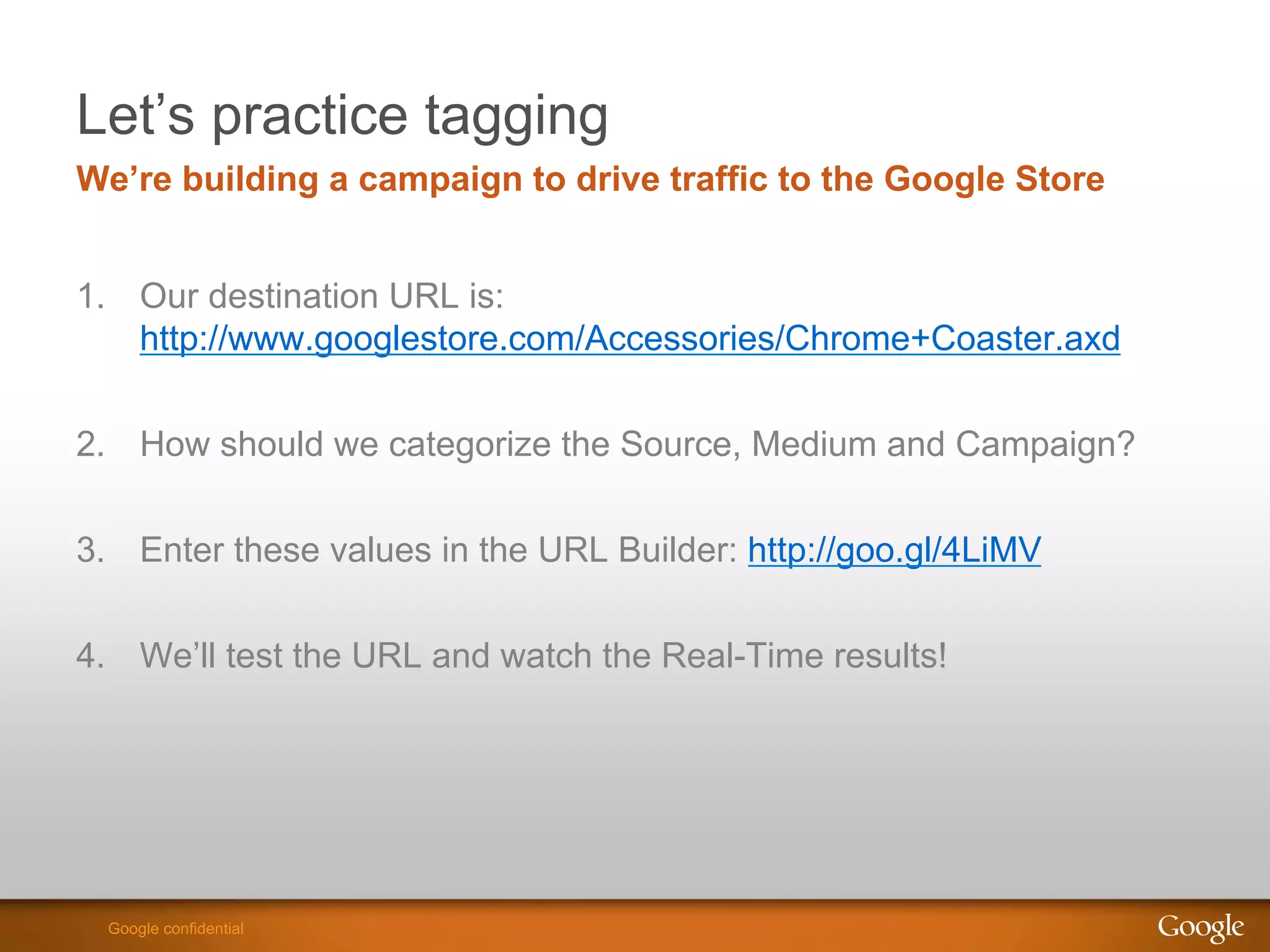 Let’s practice tagging
We’re building a campaign to drive traffic to the Google Store


1.  Our destination URL is:
    http://www.googlestore.com/Accessories/Chrome+Coaster.axd


2.  How should we categorize the Source, Medium and Campaign?

3.  Enter these values in the URL Builder: http://goo.gl/4LiMV

4.  We’ll test the URL and watch the Real-Time results!




                                                          Google Confidential and Proprietary
  Google confidential
 