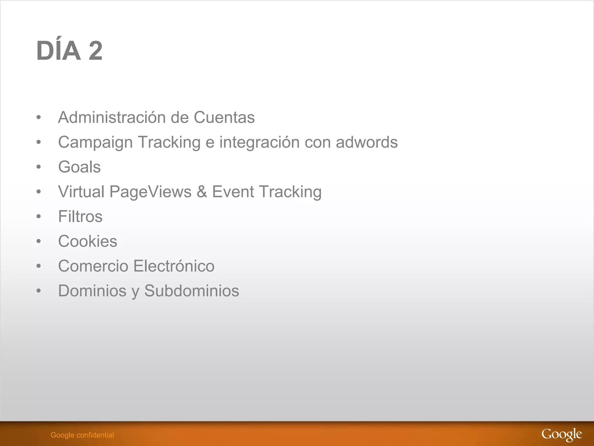 DÍA 2

•      Administración de Cuentas
•      Campaign Tracking e integración con adwords
•      Goals
•      Virtual PageViews & Event Tracking
•      Filtros
•      Cookies
•      Comercio Electrónico
•      Dominios y Subdominios




                                                     Google Confidential and Proprietary
     Google confidential
 