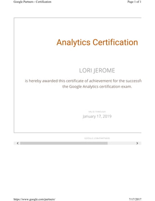  
Analytics Certification
LORI JEROME
is hereby awarded this certificate of achievement for the successful compl
the Google Analytics certification exam.
GOOGLE.COM/PARTNERS
VALID THROUGH
January 17, 2019
Page 1 of 1Google Partners - Certification
7/17/2017https://www.google.com/partners/
 
