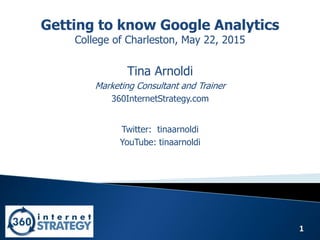 1
Getting to know Google Analytics
College of Charleston, May 22, 2015
Tina Arnoldi
Marketing Consultant and Trainer
360InternetStrategy.com
Twitter: tinaarnoldi
YouTube: tinaarnoldi
 