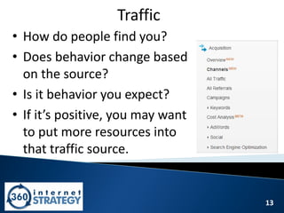 13
Traffic
• How do people find you?
• Does behavior change based
on the source?
• Is it behavior you expect?
• If it’s positive, you may want
to put more resources into
that traffic source.
 